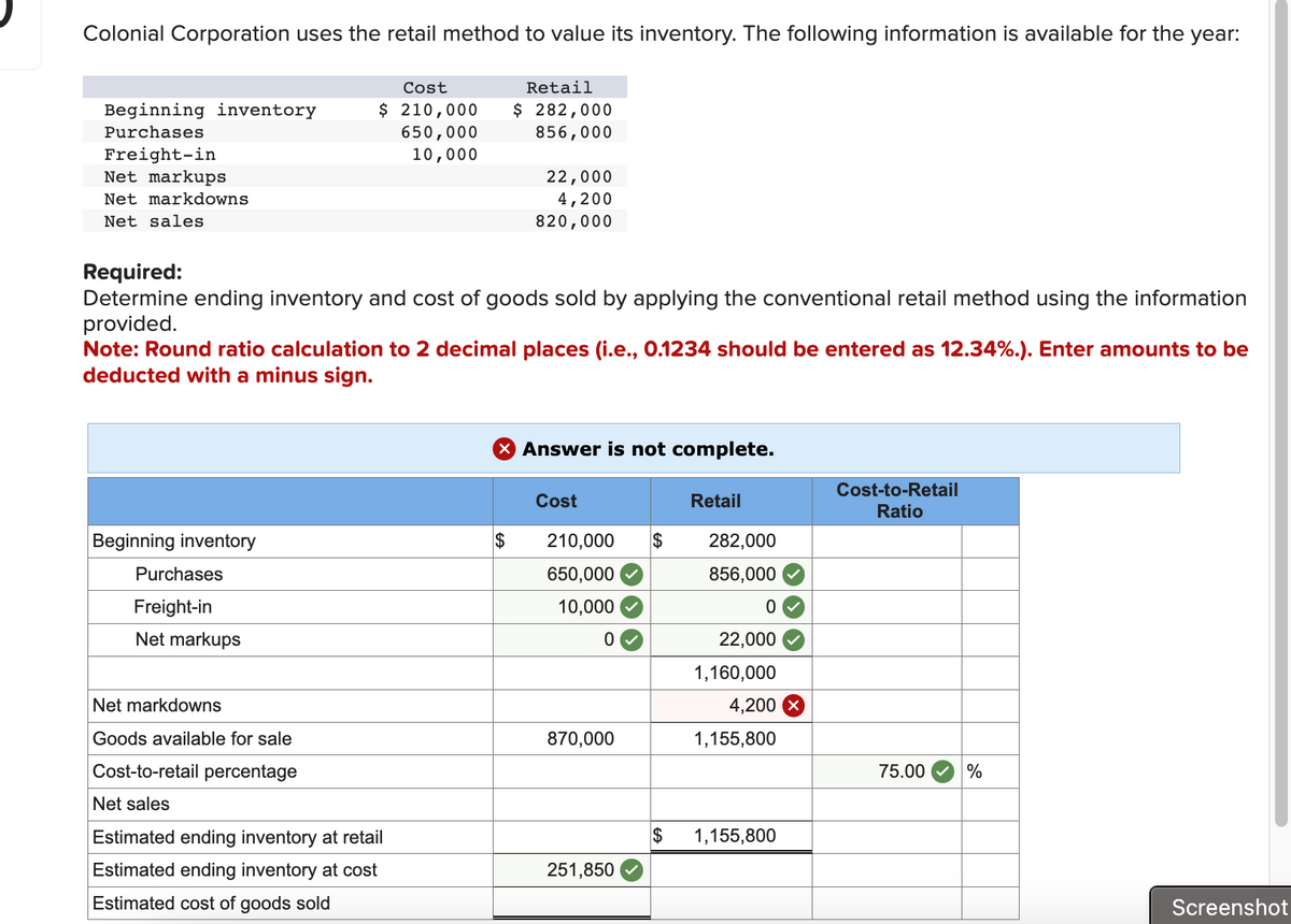 Colonial Corporation uses the retail method to value its inventory. The following information is available for the year:
Beginning inventory
Purchases
Freight-in
Net markups
Net markdowns
Net sales
Beginning inventory
Cost
$ 210,000
650,000
10,000
Required:
Determine ending inventory and cost of goods sold by applying the conventional retail method using the information
provided.
Purchases
Freight-in
Net markups
Note: Round ratio calculation to 2 decimal places (i.e., 0.1234 should be entered as 12.34%.). Enter amounts to be
deducted with a minus sign.
Net markdowns
Goods available for sale
Cost-to-retail percentage
Net sales
Retail
$ 282,000
856,000
Estimated ending inventory at retail
Estimated ending inventory at cost
Estimated cost of goods sold
22,000
4,200
820,000
$
X Answer is not complete.
Cost
210,000 $
650,000
10,000
0
870,000
251,850
Retail
282,000
856,000
0
22,000
1,160,000
4,200
1,155,800
$ 1,155,800
Cost-to-Retail
Ratio
75.00
%
Screenshot