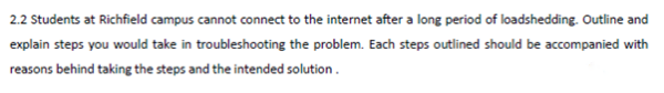 2.2 Students at Richfield campus cannot connect to the internet after a long period of loadshedding. Outline and
explain steps you would take in troubleshooting the problem. Each steps outlined should be accompanied with
reasons behind taking the steps and the intended solution.