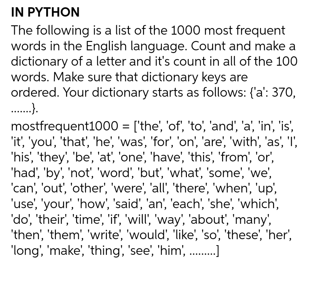 IN PYTHON
The following is a list of the 1000 most frequent
words in the English language. Count and make a
dictionary of a letter and it's count in all of the 100
words. Make sure that dictionary keys are
ordered. Your dictionary starts as follows: {'a': 370,
.….......}.
mostfrequent1000 = ['the', 'of', 'to', 'and', 'a', 'in', 'is',
'it', 'you', 'that', 'he', 'was', 'for', 'on', 'are', 'with', 'as', 'l',
'his', 'they', 'be', 'at', 'one', 'have', 'this', 'from', 'or',
'had', 'by', 'not', 'word', 'but', 'what', 'some', 'we',
'can', 'out', 'other', 'were', 'all', 'there', 'when', 'up',
'use', 'your', 'how', 'said', 'an', 'each', 'she', 'which',
'do', 'their', 'time', 'if', 'will', 'way', 'about', 'many',
'then', 'them', 'write', 'would', 'like', 'so', 'these', 'her',
'long', 'make', 'thing', 'see', 'him', ….........]