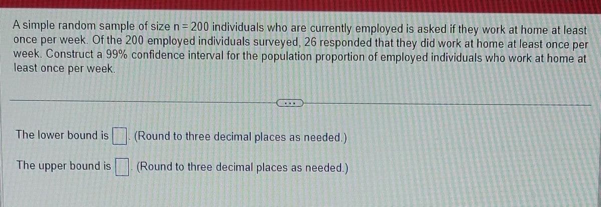 A simple random sample of size n = = 200 individuals who are currently employed is asked if they work at home at least
once per week. Of the 200 employed individuals surveyed, 26 responded that they did work at home at least once per
week. Construct a 99% confidence interval for the population proportion of employed individuals who work at home at
least once per week.
The lower bound is
The upper bound is
-CBOD
(Round to three decimal places as needed.)
(Round to three decimal places as needed.)
Tan
D