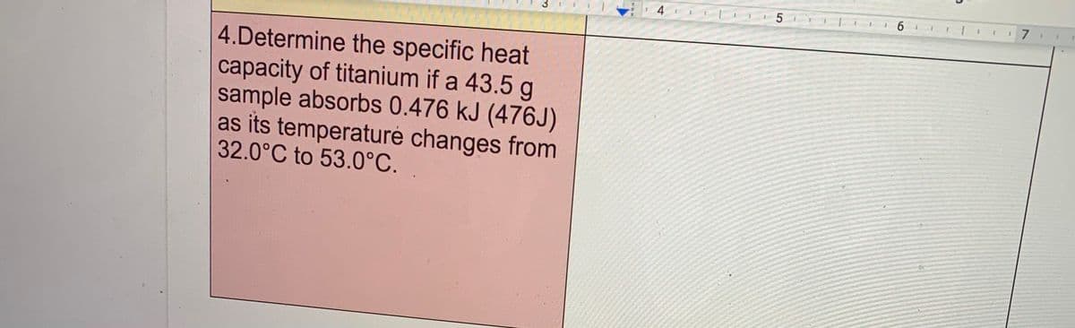 4
17
4.Determine the specific heat
capacity of titanium if a 43.5 g
sample absorbs 0.476 kJ (476J)
as its temperaturé changes from
32.0°C to 53.0°C.
