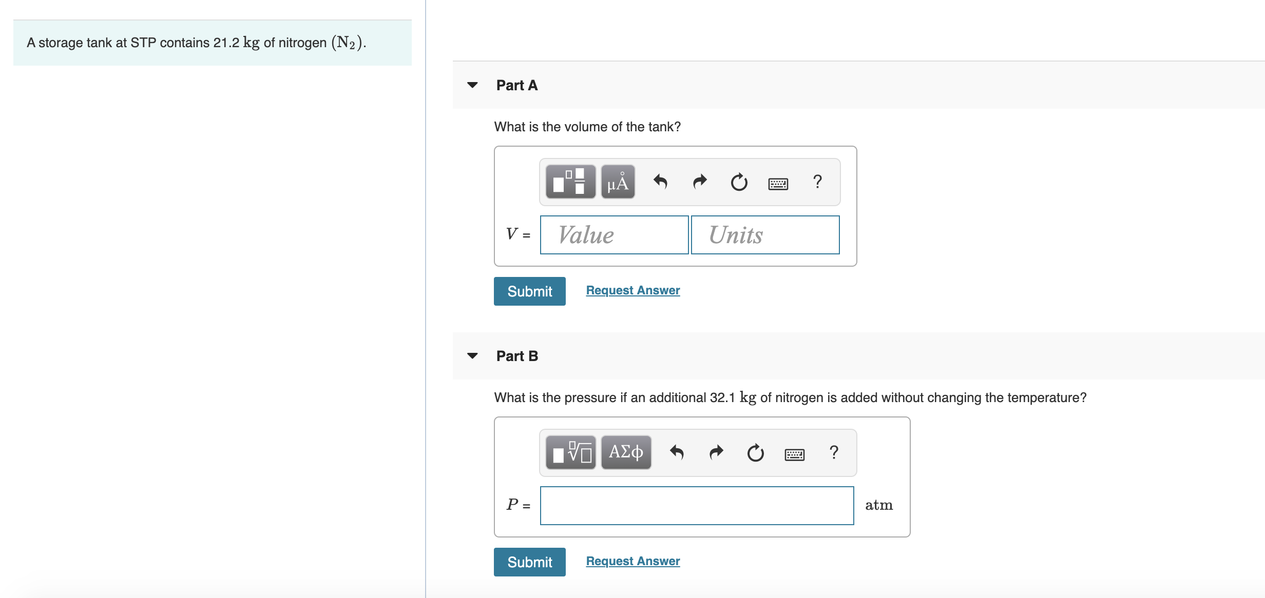 A storage tank at STP contains 21.2 kg of nitrogen (N2).
Part A
What is the volume of the tank?
μΑ
V =
Value
Units
Submit
Request Answer
Part B
What is the pressure if an additional 32.1 kg of nitrogen is added without changing the temperature?
V ΑΣφ
P =
atm
Submit
Request Answer
