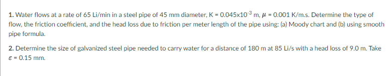 1. Water flows at a rate of 65 Li/min in a steel pipe of 45 mm diameter, K = 0.045x103 m, µ = 0.001 K/m.s. Determine the type of
flow, the friction coefficient, and the head loss due to friction per meter length of the pipe using: (a) Moody chart and (b) using smooth
pipe formula.
2. Determine the size of galvanized steel pipe needed to carry water for a distance of 180 m at 85 Li/s with a head loss of 9.0 m. Take
e = 0.15 mm.
