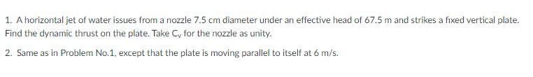 1. A horizontal jet of water issues from a nozzle 7.5 cm diameter under an effective head of 67.5 m and strikes a fixed vertical plate.
Find the dynamic thrust on the plate. Take C, for the nozzle as unity.
2. Same as in Problem No.1, except that the plate is moving parallel to itself at 6 m/s.
