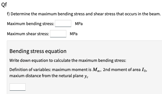 Qf
f) Determine the maximum bending stress and shear stress that occurs in the beam.
Maximum bending stress:
MPa
Maximum shear stress:
MPa
Bending stress equation
Write down equation to calculate the maximum bending stress:
Definition of variables: maximum moment is Mm, 2nd moment of area Ig,
maxium distance from the netural plane y.
