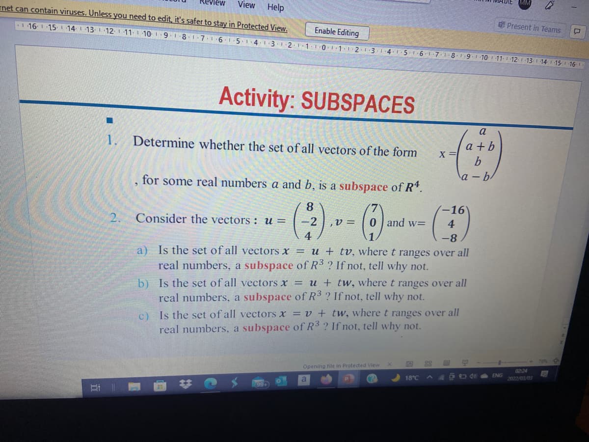 evlew
View
Help
net can contain viruses. Unless you need to edit, it's safer to stay in Protected View.
Enable Editing
116 1 15 14 1 13 1 12 1 11 1 10 1.9.18.1 7.16 15 14 13.1.2.11T0111 2.1.3
OPresent in Teams
4.1.5.16-1-7.18. 1 9.1 10 11. 12 1 13
14 15
16
Activity: SUBSPACES
a
1.
Determine whether the set of all vectors of the form
a + b
b
for some real numbers a and b, is a subspace of R*.
a - b
8
-16'
2.
Consider the vectors : u =
-2
,V =
0 ] and w=
4
4
-8-
a) Is the set of all vectors x = u + tv, where t ranges over all
real numbers, a subspace of R3 ? If not, tell why not.
b) Is the set of all vectors x = u + tw, where t ranges over all
real numbers, a subspace of R3 ? If not, tell why not.
C)
Is the set of all vectors x = v + tw, where t ranges over all
real numbers, a subspace of R3 ? If not, tell why not.
76% 9
88
Opening file in Protected View
02-24
18°C
A 4 D dea ENG
2022/03/03
199+

