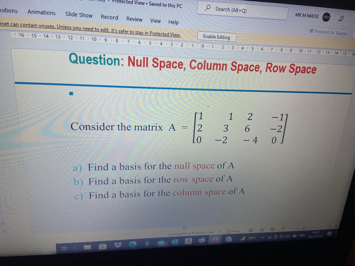 ected View Saved to this PC
P Search (Alt+Q)
MR M MADIE MM
nsitions
Animations
Slide Show
Record
Review
View
Help
Tnet can contain viruses. Unless you need to edit, it's safer to stay in Protected View.
Present in Teams
Enable Editing
16 15 14 13 12 11 1 10 1:9.18176
5.1.4.13I 21110 11 2 13 4.15 6 7
8.19.1 10 11-1 12
13
14 15 16
Question: Null Space, Column Space, Row Space
1 2
Consider the matrix A
3
Lo
-2
- 4
a) Find a basis for the null space of A
b) Find a basis for the row space of A
c) Find a basis for the column space of A
4231
XENotes
OODBD ENG
2022/03/03
Opening file in Protected View
18°C
