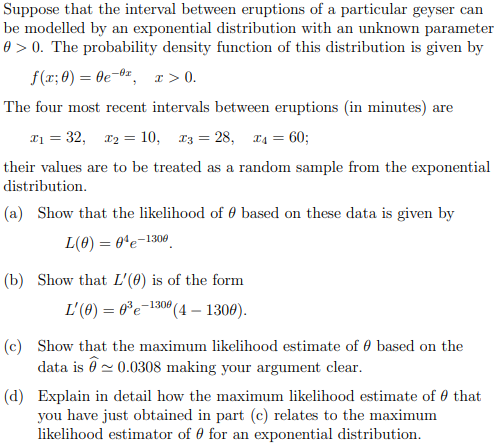Suppose that the interval between eruptions of a particular geyser can
be modelled by an exponential distribution with an unknown parameter
0 > 0. The probability density function of this distribution is given by
f(x; 0) = 0e 0¹, x > 0.
The four most recent intervals between eruptions (in minutes) are
x₁ = 32, x₂ = 10, x3 = 28, x4 = 60;
their values are to be treated as a random sample from the exponential
distribution.
(a) Show that the likelihood of based on these data is given by
L(0) 04-1306
=
(b) Show that L'(0) is of the form
L'(0) = 0³ e 1300 (4- 1300).
(c) Show that the maximum likelihood estimate of 0 based on the
data is ~ 0.0308 making your argument clear.
(d) Explain in detail how the maximum likelihood estimate of that
you have just obtained in part (c) relates to the maximum
likelihood estimator of for an exponential distribution.
