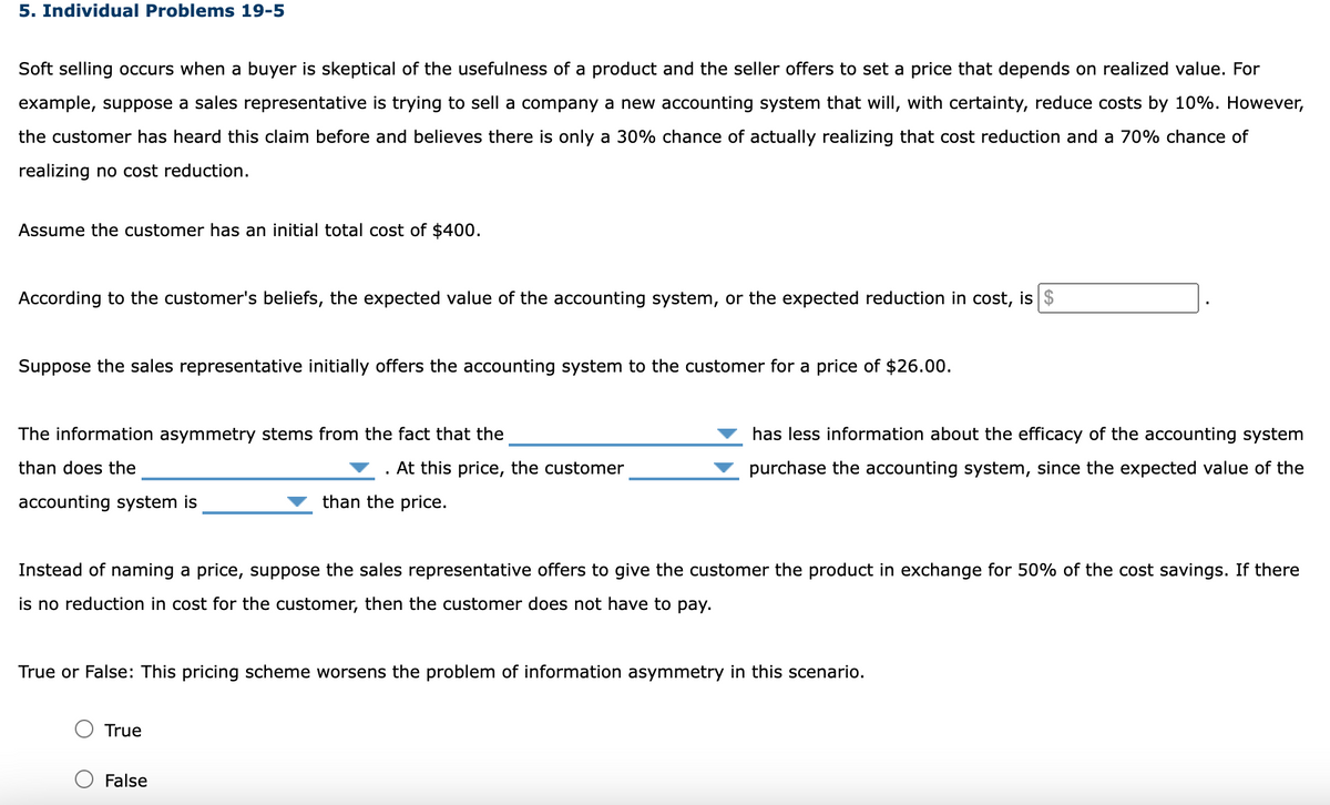 5. Individual Problems 19-5
Soft selling occurs when a buyer is skeptical of the usefulness of a product and the seller offers to set a price that depends on realized value. For
example, suppose a sales representative is trying to sell a company a new accounting system that will, with certainty, reduce costs by 10%. However,
the customer has heard this claim before and believes there is only a 30% chance of actually realizing that cost reduction and a 70% chance of
realizing no cost reduction.
Assume the customer has an initial total cost of $400.
According to the customer's beliefs, the expected value of the accounting system, or the expected reduction in cost, is $
Suppose the sales representative initially offers the accounting system to the customer for a price of $26.00.
The information asymmetry stems from the fact that the
than does the
accounting system is
. At this price, the customer
than the price.
Instead of naming a price, suppose the sales representative offers to give the customer the product in exchange for 50% of the cost savings. If there
is no reduction in cost for the customer, then the customer does not have to pay.
True
has less information about the efficacy of the accounting system
purchase the accounting system, since the expected value of the
True or False: This pricing scheme worsens the problem of information asymmetry in this scenario.
False