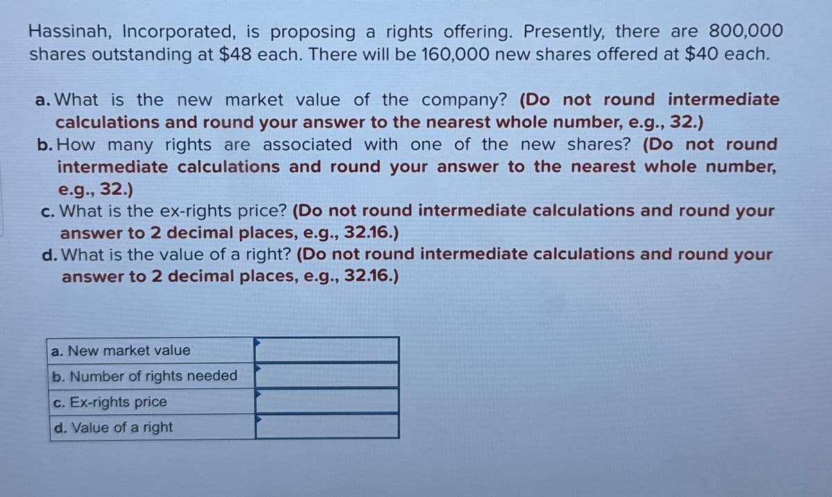 Hassinah, Incorporated, is proposing a rights offering. Presently, there are 800,000
shares outstanding at $48 each. There will be 160,000 new shares offered at $40 each.
a. What is the new market value of the company? (Do not round intermediate
calculations and round your answer to the nearest whole number, e.g., 32.)
b. How many rights are associated with one of the new shares? (Do not round
intermediate calculations and round your answer to the nearest whole number,
e.g., 32.)
c. What is the ex-rights price? (Do not round intermediate calculations and round your
answer to 2 decimal places, e.g., 32.16.)
d. What is the value of a right? (Do not round intermediate calculations and round your
answer to 2 decimal places, e.g., 32.16.)
a. New market value
b. Number of rights needed
c. Ex-rights price
d. Value of a right