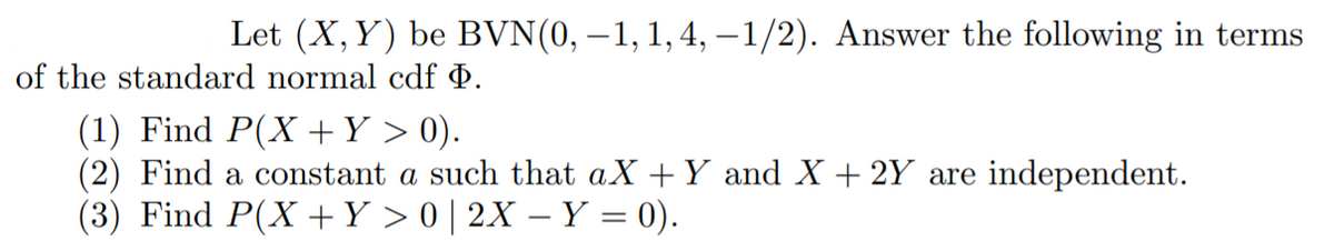 Let (X,Y) be BVN(0, –1, 1,4, -1/2). Answer the following in terms
of the standard normal cdf Þ.
(1) Find P(X +Y > 0).
(2) Find a constant a such that aX + Y and X + 2Y are independent.
(3) Find P(X +Y > 0 | 2X – Y = 0).
