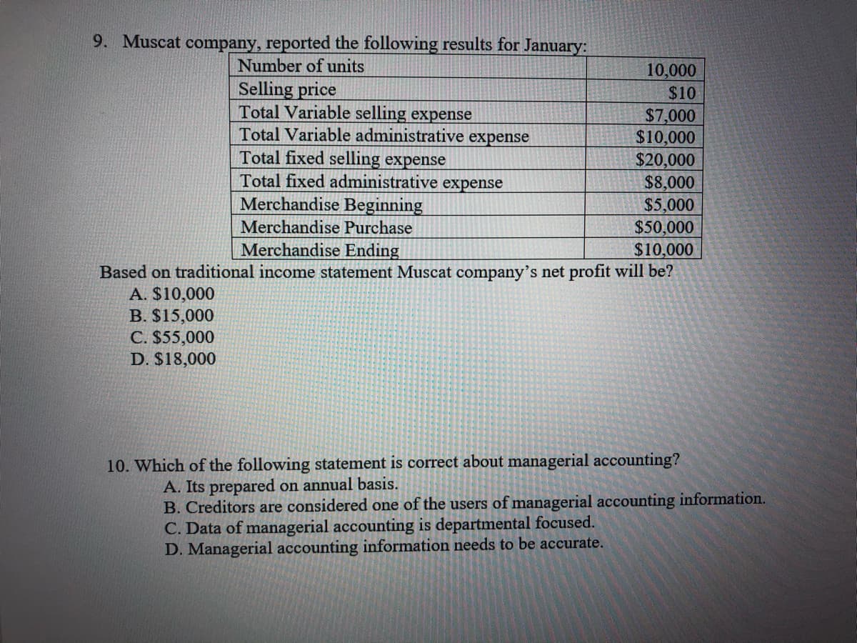 9. Muscat company, reported the following results for January:
Number of units
10,000
Selling price
Total Variable selling expense
Total Variable administrative expense
Total fixed selling expense
Total fixed administrative expense
Merchandise Beginning
$10
$7,000
$10,000
$20,000
$8,000
$5,000
$50,000
$10,000
Based on traditional income statement Muscat company's net profit will be?
Merchandise Purchase
Merchandise Ending
A. $10,000
B. $15,000
C. $55,000
D. $18,000
10. Which of the following statement is correct about managerial accounting?
A. Its prepared on annual basis.
B. Creditors are considered one of the users of managerial accounting information.
C. Data of managerial accounting is departmental focused.
D. Managerial accounting information needs to be accurate.
