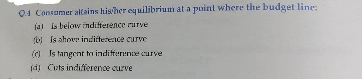 Q.4 Consumer attains his/her equilibrium at a point where the budget line:
(a) Is below indifference curve
(b) Is above indifference curve
(c) Is tangent to indifference curve
(d) Cuts indifference curve
