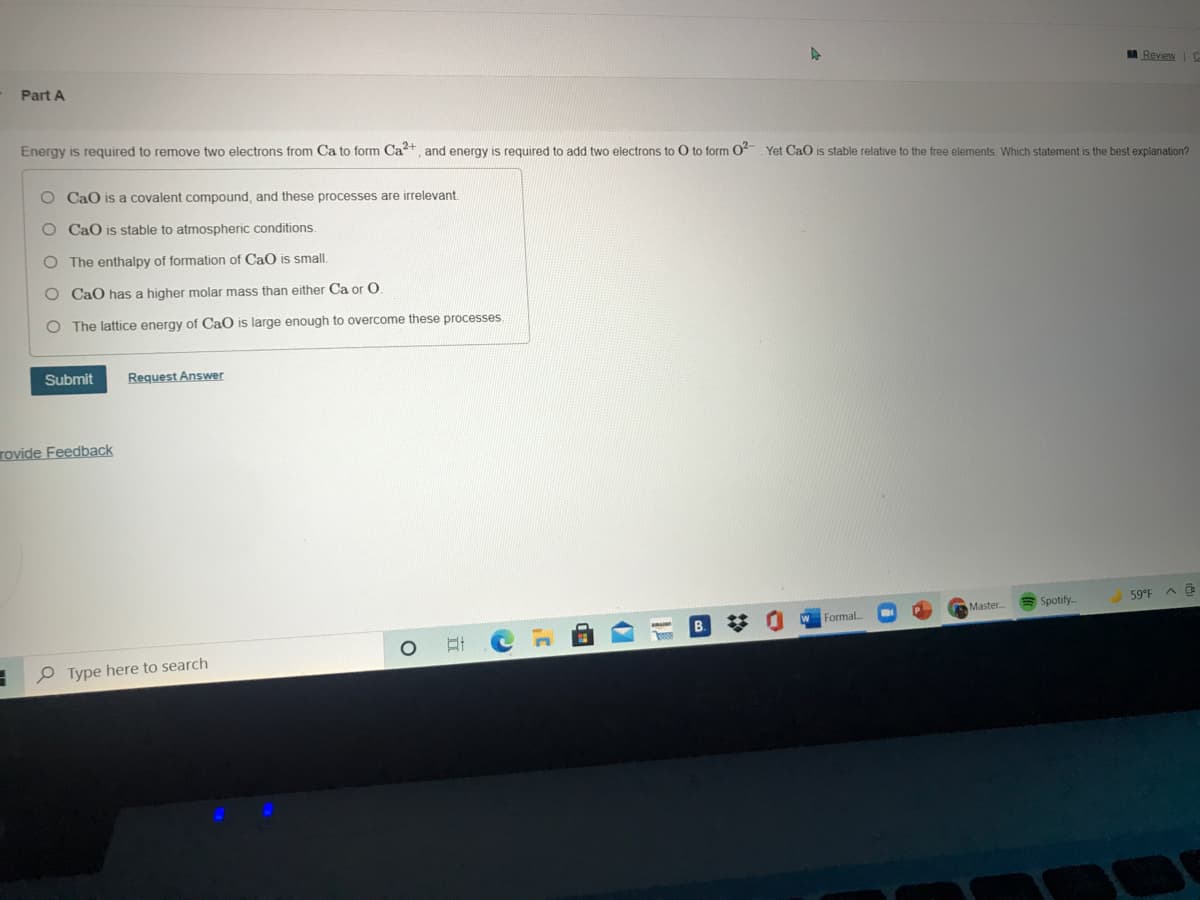 A Review
Part A
Energy is reguired to remove two electrons from Ca to form Ca2+, and energy is required to add two electrons to O to form O-. Yet CaO is stable relative to the free elements. Which statement is the best explanation?
O CaO is a covalent compound, and these processes are irrelevant.
O CaO is stable to atmospheric conditions.
O The enthalpy of formation of CaO is small.
O CaO has a higher molar mass than either Ca or O
O The lattice energy of CaO is large enough to overcome these processes.
Submit
Request Answer
Tovide Feedback
A Spotify-
59°F A
Master
Formal
江
P Type here to search

