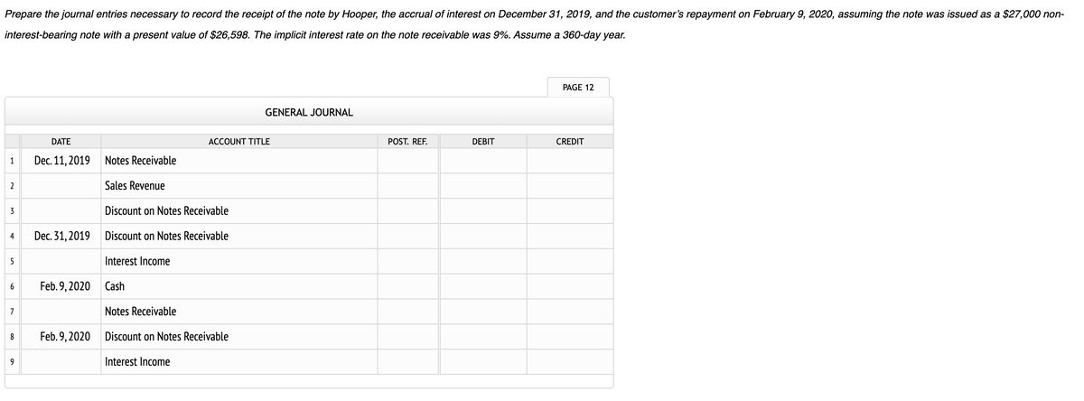 Prepare the journal entries necessary to record the receipt of the note by Hooper, the accrual of interest on December 31, 2019, and the customer's repayment on February 9, 2020, assuming the note was issued as a $27,000 non-
interest-bearing note with a present value of $26,598. The implicit interest rate on the note receivable was 9%. Assume a 360-day year.
1
2
3
4
5
6
7
8
9
DATE
Dec. 11, 2019
Dec. 31, 2019
Feb. 9, 2020
Feb. 9, 2020
Notes Receivable
Sales Revenue
Discount on Notes Receivable
Discount on Notes Receivable
Interest Income
ACCOUNT TITLE
GENERAL JOURNAL
Cash
Notes Receivable
Discount on Notes Receivable
Interest Income
POST. REF.
DEBIT
PAGE 12
CREDIT