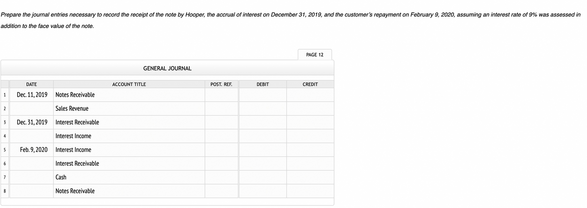 Prepare the journal entries necessary to record the receipt of the note by Hooper, the accrual of interest on December 31, 2019, and the customer's repayment on February 9, 2020, assuming an interest rate of 9% was assessed in
addition to the face value of the note.
1
2
3
4
5
6
7
8
DATE
Dec. 11, 2019
Dec. 31, 2019
Feb. 9, 2020
Notes Receivable
Sales Revenue
Interest Receivable
Interest Income
Interest Income
Interest Receivable
Cash
Notes Receivable
GENERAL JOURNAL
ACCOUNT TITLE
POST. REF.
DEBIT
PAGE 12
CREDIT