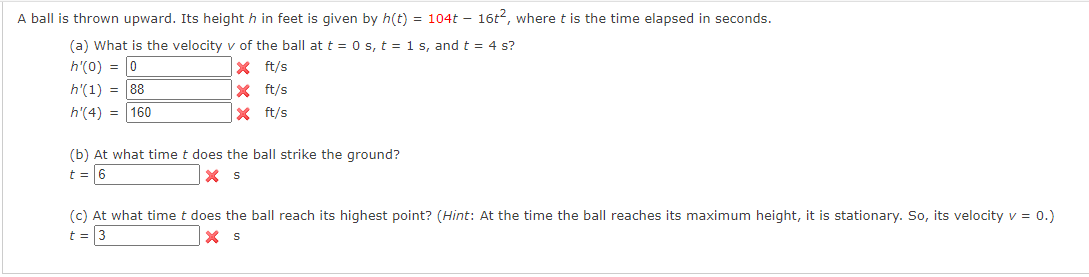 A ball is thrown upward. Its height h in feet is given by h(t) = 104t - 16t², where t is the time elapsed in seconds.
(a) What is the velocity v of the ball at t = 0 s, t = 1 s, and t = 4 s?
h'(0) = 0
X
ft/s
h'(1) = 88
X
ft/s
h'(4) = 160
ft/s
X
(b) At what time t does the ball strike the ground?
t = 6
X S
(c) At what time t does the ball reach its highest point? (Hint: At the time the ball reaches its maximum height, it is stationary. So, its velocity v = 0.)
t = 3
X S