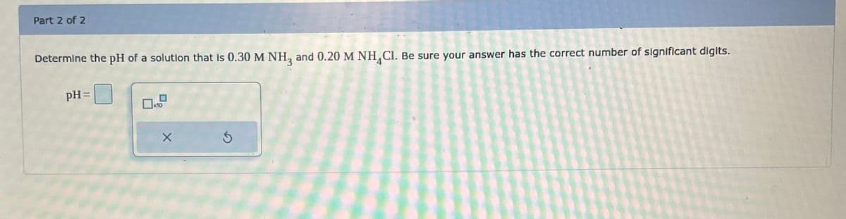 Part 2 of 2
Determine the pH of a solution that is 0.30 M NH3 and 0.20 M NH Cl. Be sure your answer has the correct number of significant digits.
pH=
0x10
X