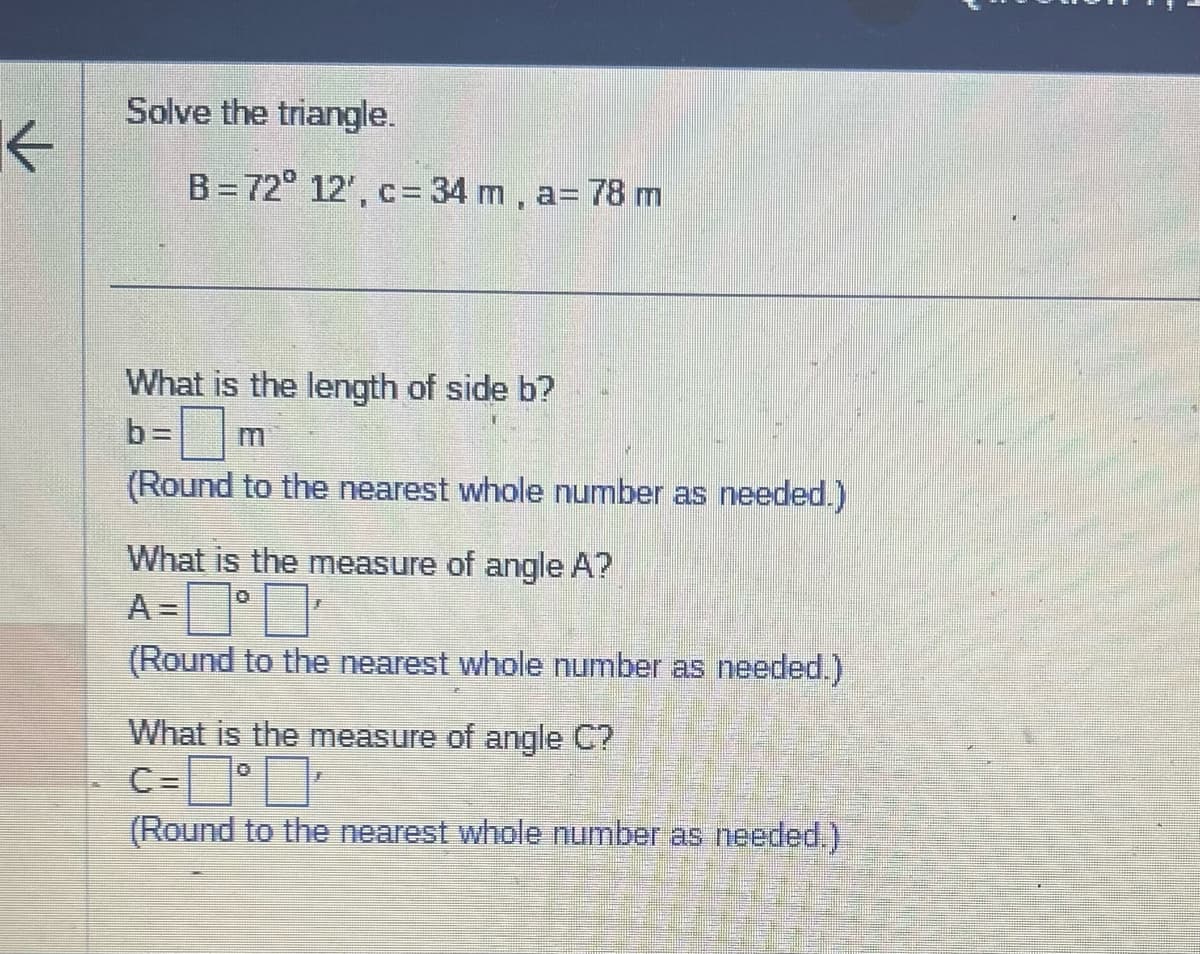 K
Solve the triangle.
B=72° 12', c= 34 m, a= 78 m
What is the length of side b?
b=
(Round to the nearest whole number as needed.)
What is the measure of angle A?
A =
¹
(Round to the nearest whole number as needed.)
What is the measure of angle C?
C='
(Round to the nearest whole number as needed.)