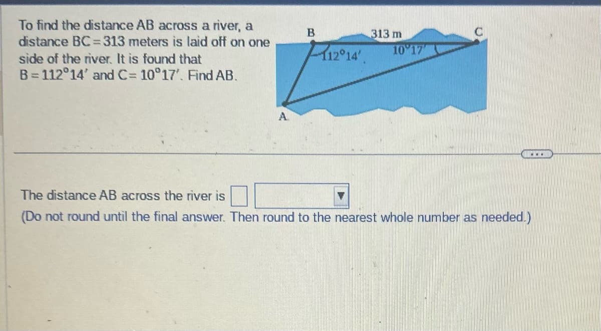 To find the distance AB across a river, a
distance BC=313 meters is laid off on one
side of the river. It is found that
B=112°14' and C= 10°17'. Find AB.
A
B
313 m
12°14' 10'17
C
The distance AB across the river is
(Do not round until the final answer. Then round to the nearest whole number as needed.)
w