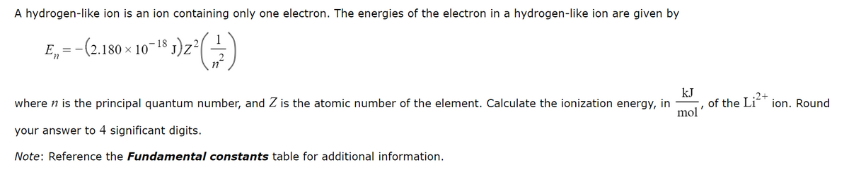 A hydrogen-like ion is an ion containing only one electron. The energies of the electron in a hydrogen-like ion are given by
(2.180 × 10-¹5 1) 2² (1)
J)
E =
kJ
where n is the principal quantum number, and Z is the atomic number of the element. Calculate the ionization energy, in
your answer to 4 significant digits.
mol
Note: Reference the Fundamental constants table for additional information.
·2+
of the Li²+ ion. Round
I