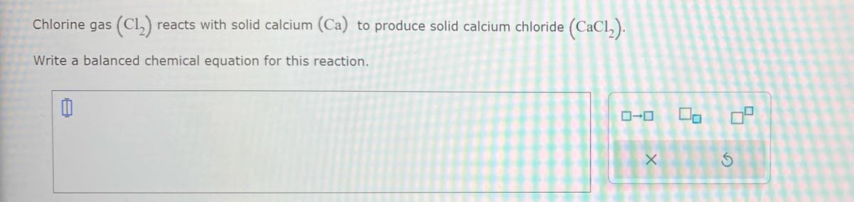 Chlorine gas (C1₂) reacts with solid calcium (Ca) to produce solid calcium chloride (CaCl₂).
Write a balanced chemical equation for this reaction.
0
0-0
X
2
5
S