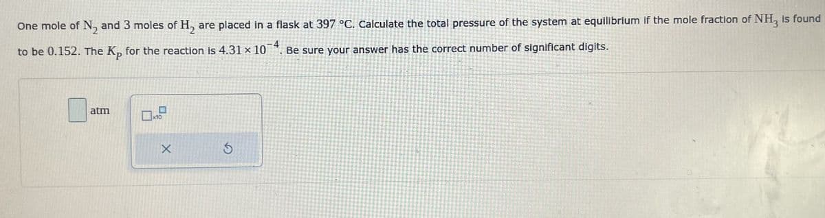 One mole of N₂ and 3 moles of H₂ are placed in a flask at 397 °C. Calculate the total pressure of the system at equilibrium if the mole fraction of NH3 is found
4
to be 0.152. The Kp for the reaction is 4.31 × 10
Be sure your answer has the correct number of significant digits.
atm
x10
X
$