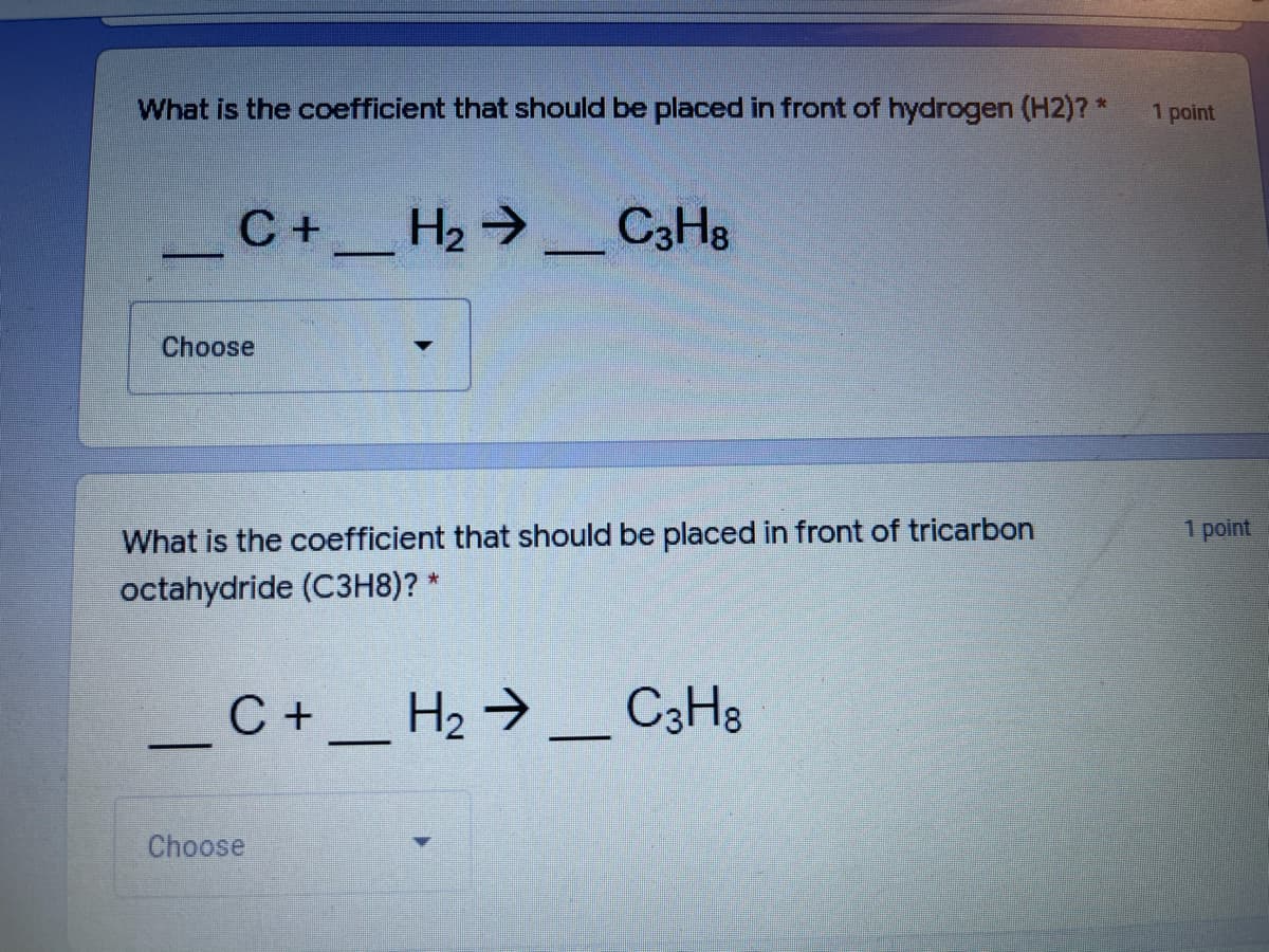 What is the coefficient that should be placed in front of hydrogen (H2)?*
1 point
С +
C+_ H2 → _ CaHs
Choose
What is the coefficient that should be placed in front of tricarbon
1 point
octahydride (C3H8)? *
_ _ H2 → _ C3H3
C +
Choose
