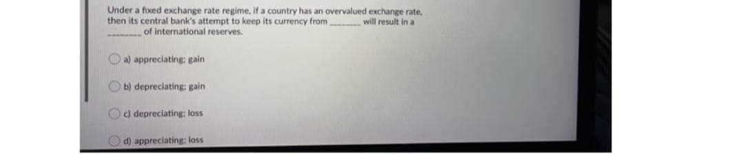 Under a fixed exchange rate regime, if a country has an overvalued exchange rate,
then its central bank's attempt to keep its currency from will result in a
of international reserves.
a) appreciating: gain
b) depreciating: gain
c) depreciating; loss
d) appreciating: loss