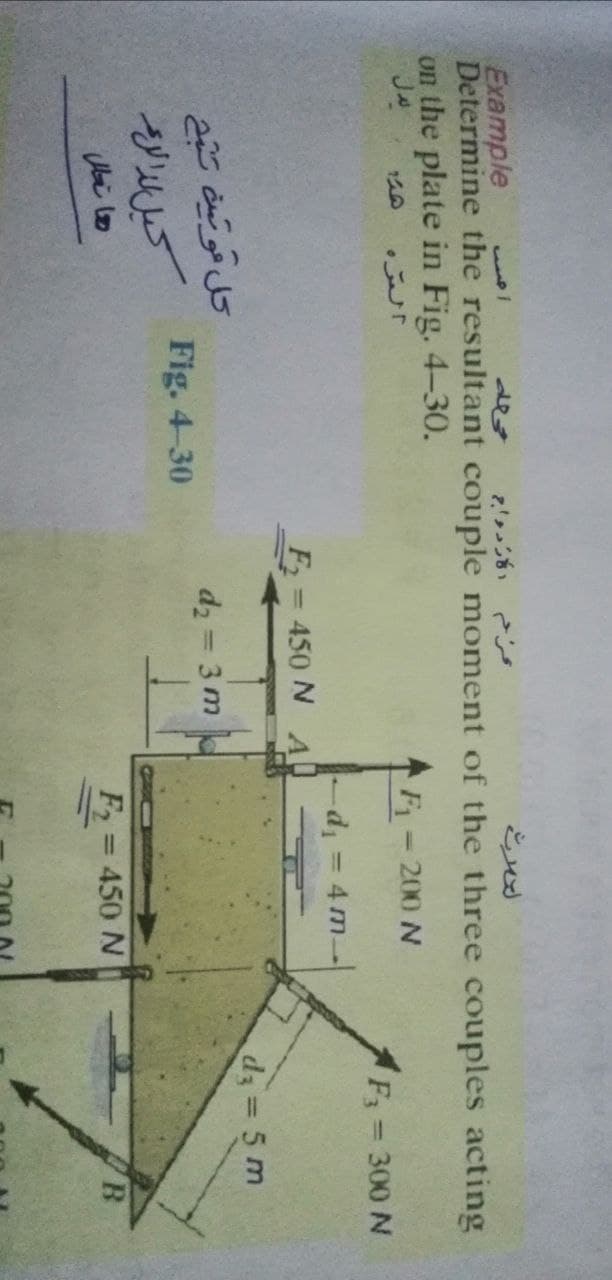 Example
Determine the resultant couple moment of the three couples acting
on the plate in Fig. 4-30.
السره
F 200 N
300 N
%3D
-d = 4 m
%3D
F=450 N A
d 5 m
d2 = 3 m
Fig. 4-30
کيل لدالرم
F = 450 N
%3D
