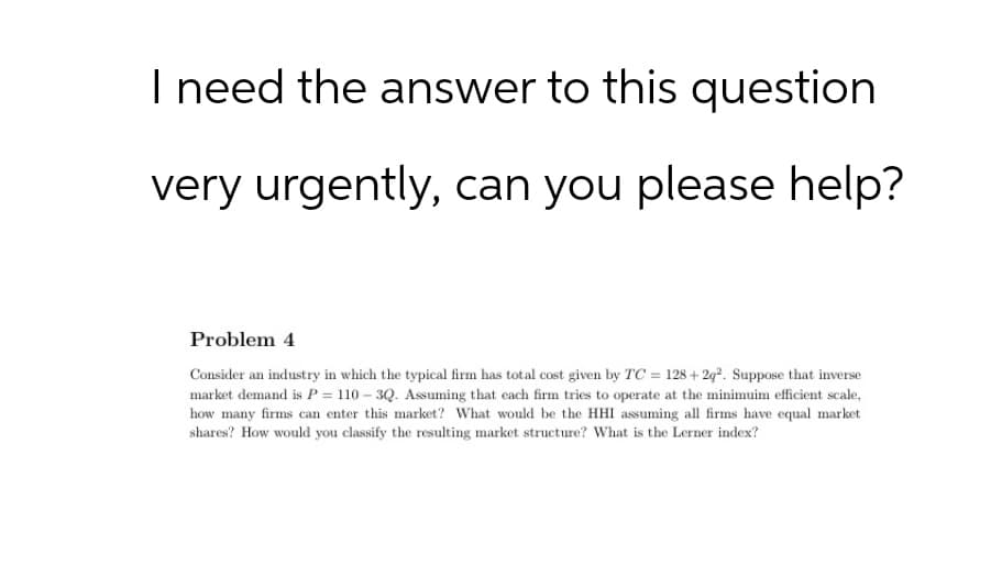 I need the answer to this question
very urgently, can you please help?
Problem 4
Consider an industry in which the typical firm has total cost given by TC = 128+2q2. Suppose that inverse
market demand is P110-3Q. Assuming that each firm tries to operate at the minimuim efficient scale,
how many firms can enter this market? What would be the HHI assuming all firms have equal market
shares? How would you classify the resulting market structure? What is the Lerner index?