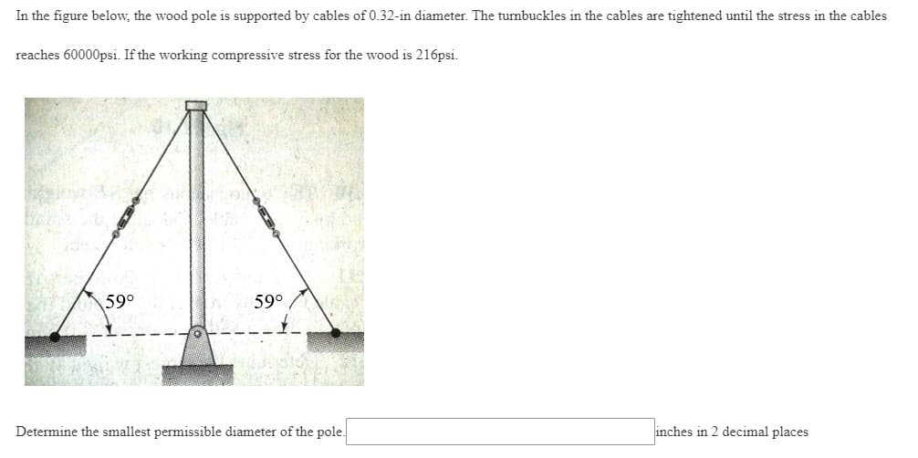 In the figure below, the wood pole is supported by cables of 0.32-in diameter. The turnbuckles in the cables are tightened until the stress in the cables
reaches 60000psi. If the working compressive stress for the wood is 216psi.
59°
59°
Determine the smallest permissible diameter of the pole.
inches in 2 decimal places