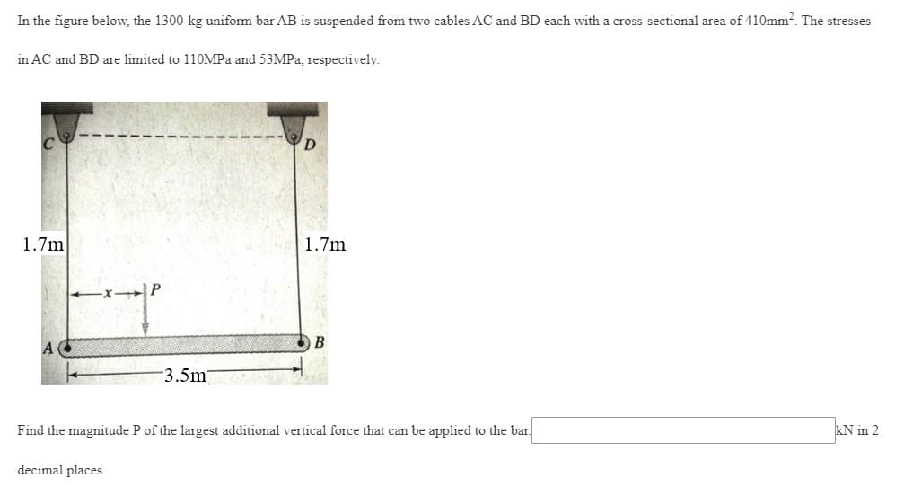 In the figure below, the 1300-kg uniform bar AB is suspended from two cables AC and BD each with a cross-sectional area of 410mm². The stresses
in AC and BD are limited to 110MPa and 53MPa, respectively.
1.7m
1.7m
B
A
3.5m
M
kN in 2
Find the magnitude P of the largest additional vertical force that can be applied to the bar.
decimal places