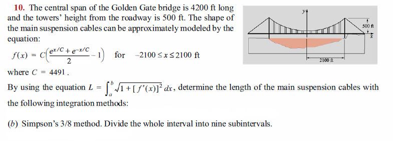 10. The central span of the Golden Gate bridge is 4200 ft long
and the towers' height from the roadway is 500 ft. The shape of
the main suspension cables can be approximately modeled by the
equation:
500 ft
f(x) = Ce/C +e=x/C
2
-1) for
-2100 <x<2100 ft
2100 ft
where C
4491.
By using the equation L = [°/1+[f'(x)]1² dx, determine the length of the main suspension cables with
the following integration methods:
(b) Simpson's 3/8 method. Divide the whole interval into nine subintervals.
