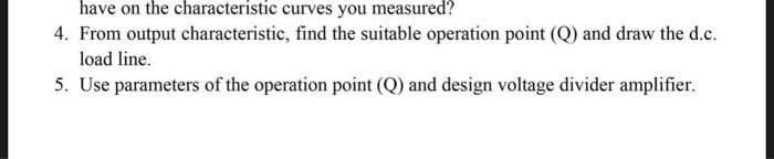 have on the characteristic curves you measured?
4. From output characteristic, find the suitable operation point (Q) and draw the d.c.
load line.
5. Use parameters of the operation point (Q) and design voltage divider amplifier.
