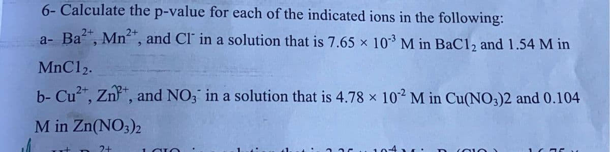 6- Calculate the p-value for each of the indicated ions in the following:
a- Ba", Mn", and Cl' in a solution that is 7.65 x 10* M in BaC12 and 1.54 M in
2+
2+
MnC12.
b- Cu", Zn", and NO3 in a solution that is 4.78 × 102 M in Cu(NO3)2 and 0.104
M in Zn(NO;)2
2+
