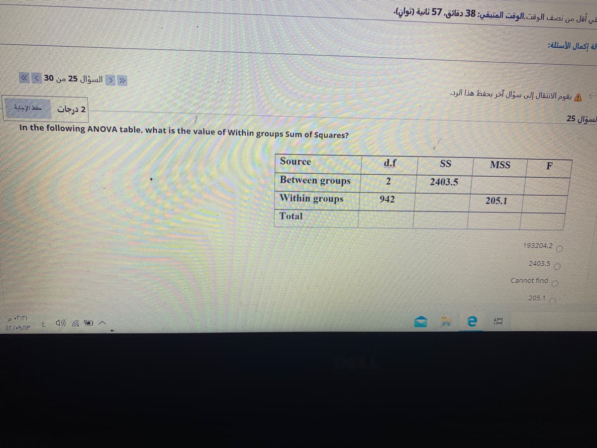 في أقل من نصف الوقت.الوقت المتبقي: 38 دقائق، 57 ثانية )توان(.
الة إكمال الأسئلة
« < 30 jo 25 Jlgull > »
يقوم الانتقال إلى سؤال آخر يحفظ هذا الرد.
25 Jlgu
حلط الإجابة
2 درجات
In the following ANOVA table, what is the value of Within groups Sum of Squares?
Source
d.f
SS
MSS
F
Between groups
2403.5
Within groups
942
205.1
Total
193204.2 O
2403.5
Cannot find
205.1O
道
