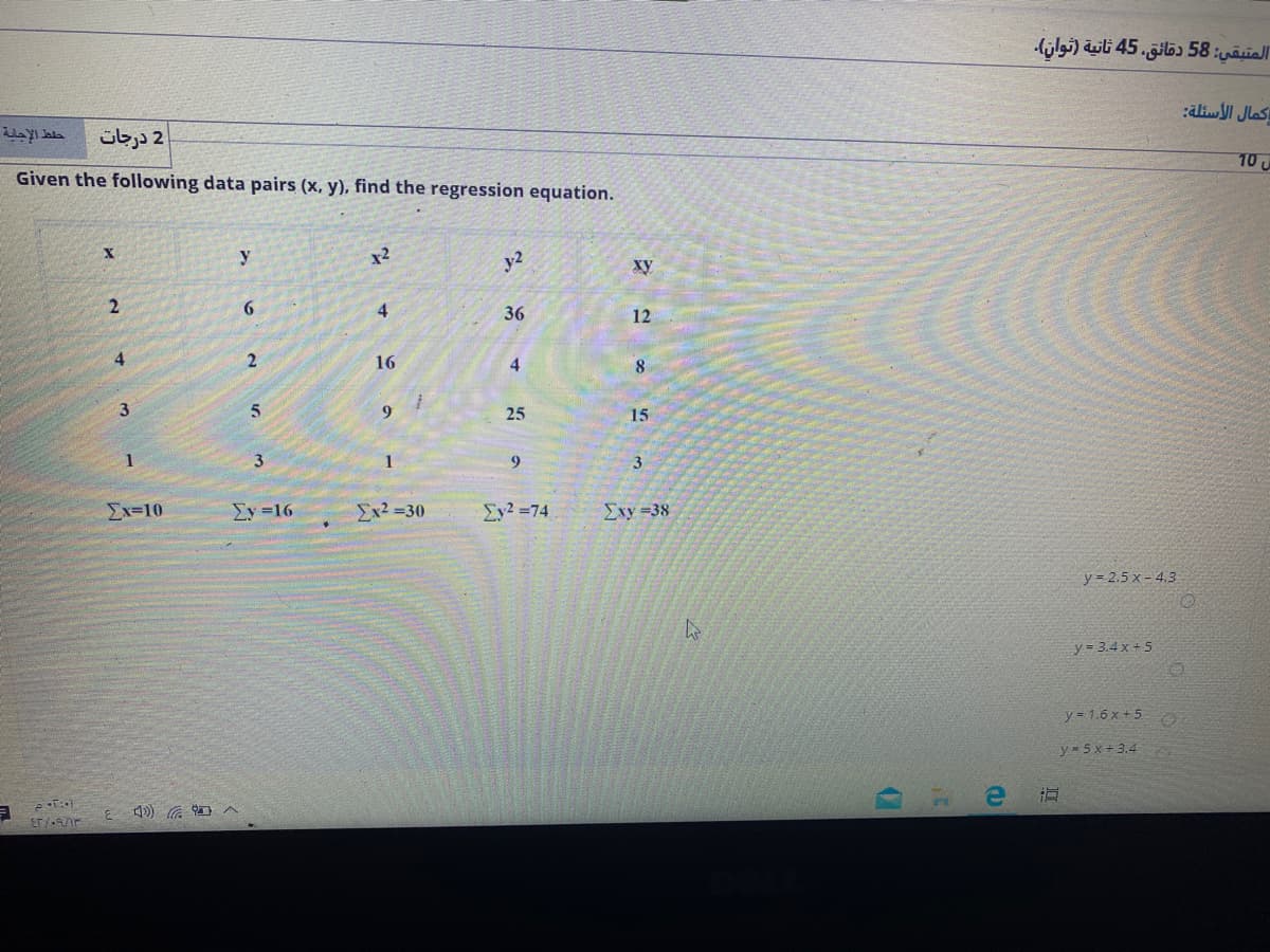 المتبقي: 58 دقائق، 45 ثانية )توان(.
:dliwl Jlas
2 درجات
10 U
Given the following data pairs (x, y), find the regression equation.
y
x2
y2
xy
4
36
12
4
16
4
8
3
9
25
15
1
1
9
3.
Ex=10
Ey =16
Ex2 =30
Ey2 =74
Σxy-38
y = 2.5 x - 4.3
y = 3.4 x + 5
y = 1.6 x +5
y = 5x + 3.4
ET/r
