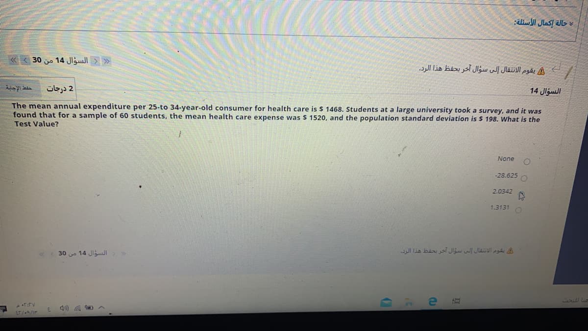 « < 30 j 14 Jlgull > »
A يقوم الانتقال إلى سؤال آخر بحفظ هذا الرد.
2 درجات
14 Jlgull
The mean annual expenditure per 25-to 34-year-old consumer for health care is $ 1468. Students at a large university took a survey, and it was
found that for a sample of 60 students, the mean health care expense was $ 1520, and the population standard deviation is $ 198. What is the
Test Value?
None
-28.625 O
2.0342
1.3131
30 14 JiguI> >
يقوم الانتقال إلى سؤال آخر بحفظ هذا الرد.
T:TV
3.
