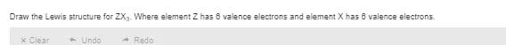 Draw the Lewis structure for ZX3. Where element Z has 6 valence electrons and element X has 6 valence electrons.
x Clear
+ Undo
A Redo
