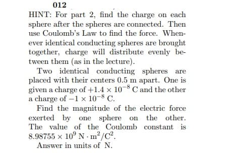 012
HINT: For part 2, find the charge on each
sphere after the spheres are connected. Then
use Coulomb's Law to find the force. When-
ever identical conducting spheres are brought
together, charge will distribute evenly be-
tween them (as in the lecture).
Two identical conducting spheres are
placed with their centers 0.5 m apart. One is
given a charge of +1.4 x 10-8 C and the other
a charge of -1 x 10-8 C.
Find the magnitude of the electric force
exerted by one sphere on the other.
The value of the Coulomb constant is
8.98755 x 10° N · m² /C².
Answer in units of N.
