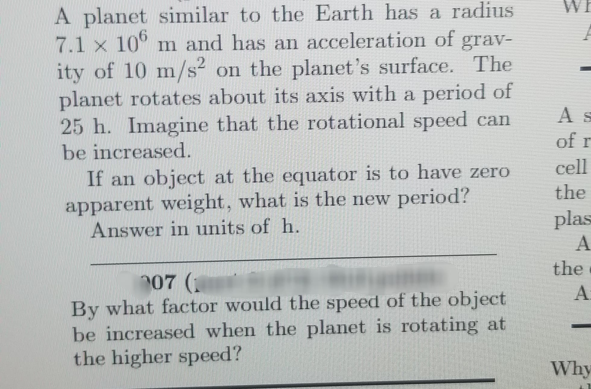 A planet similar to the Earth has a radius
7.1 x 10° m and has an acceleration of grav-
ity of 10 m/s on the planet's surface. The
planet rotates about its axis with a period of
25 h. Imagine that the rotational speed can
be increased.
If an object at the equator is to have zero
apparent weight, what is the new period?
Answer in units of h.
of r
cell
the
plas
the
07 (
By what factor would the speed of the object
be increased when the planet is rotating at
the higher speed?
Why
