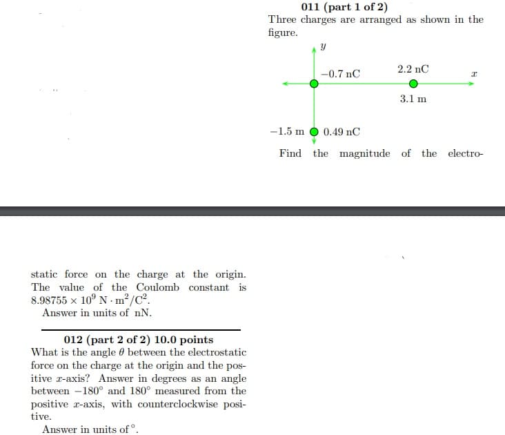 011 (part 1 of 2)
Three charges are arranged as shown in the
figure.
2.2 nC
-0.7 nC
3.1 m
-1.5 m O 0.49 nC
Find the magnitude of the electro-
static force on the charge at the origin.
The value of the Coulomb constant is
8.98755 x 10° N - m²/C².
Answer in units of nN.
012 (part 2 of 2) 10.0 points
What is the angle 0 between the electrostatic
force on the charge at the origin and the pos-
itive r-axis? Answer in degrees as an angle
between -180° and 180° measured from the
positive r-axis, with counterclockwise posi-
tive.
Answer in units of°.
