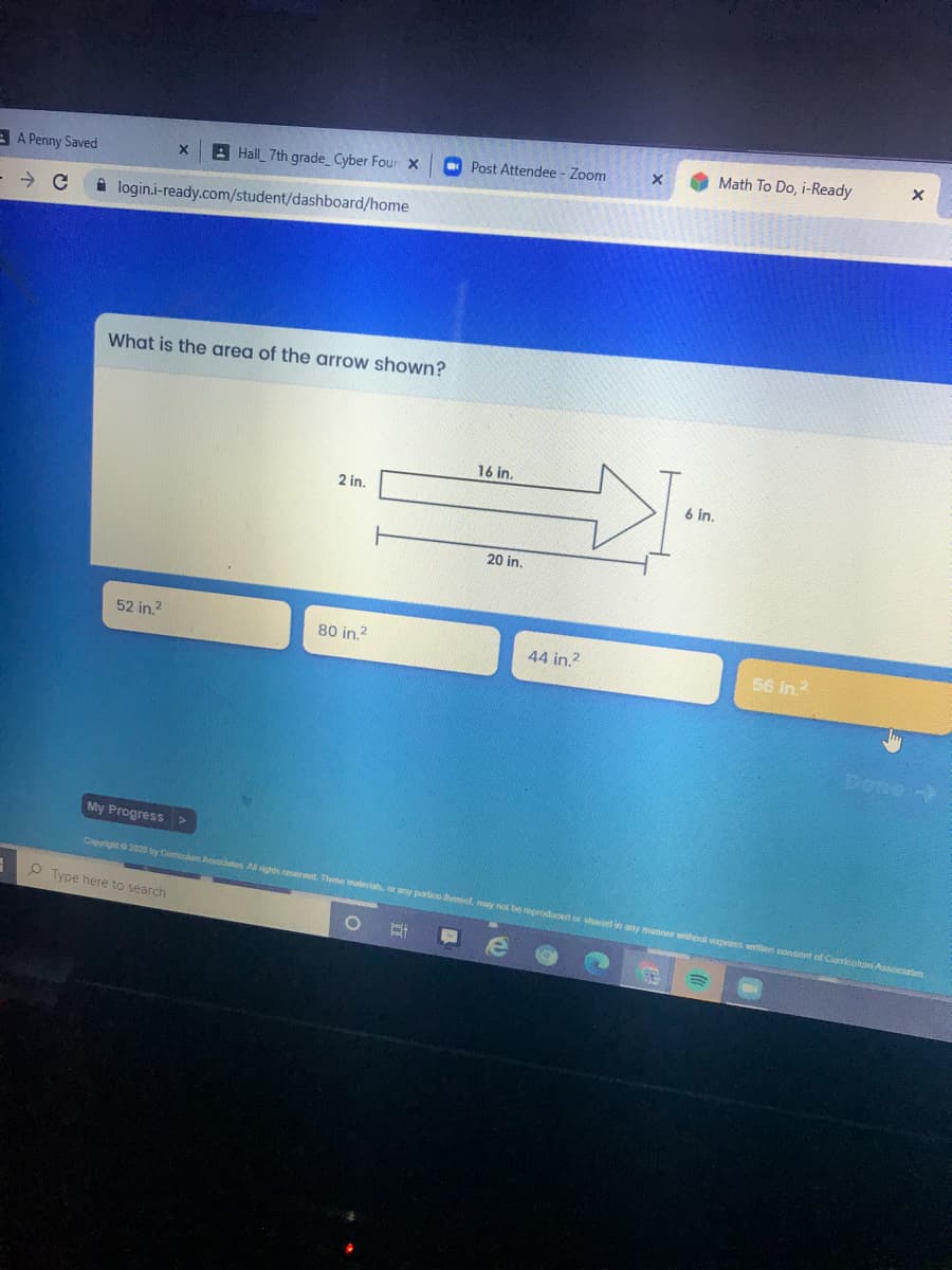 Math To Do, i-Ready
B Hall 7th grade Cyber Four X
O Post Attendee - Zoom
A A Penny Saved
i login.i-ready.com/student/dashboard/home
What is the area of the arrow shown?
16 in.
2 in.
6 in,
20 in.
52 in.?
80 in.?
44 in.?
56 in?
My Progress >
Copyright 2020 by Curiculue Associates A rights reserved. These mateias, or any portioo thereof, my not be neproducert or shared in any manner without epress writen consent of Curicolum Associates
P Type here to search
