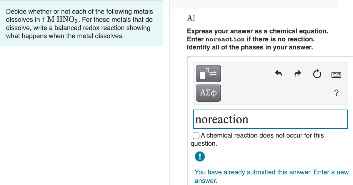 Decide whether or not each of the following metals
dissolves in 1 M HNO3. For those metals that do
dissolve, write a balanced redox reaction showing
what happens when the metal dissolves.
Al
Express your answer as a chemical equation.
Enter noreaction if there is no reaction.
Identify all of the phases in your answer.
ΑΣφ
?
noreaction
OA chemical reaction does not occur for this
question.
You have already submitted this answer. Enter a new
answer.
