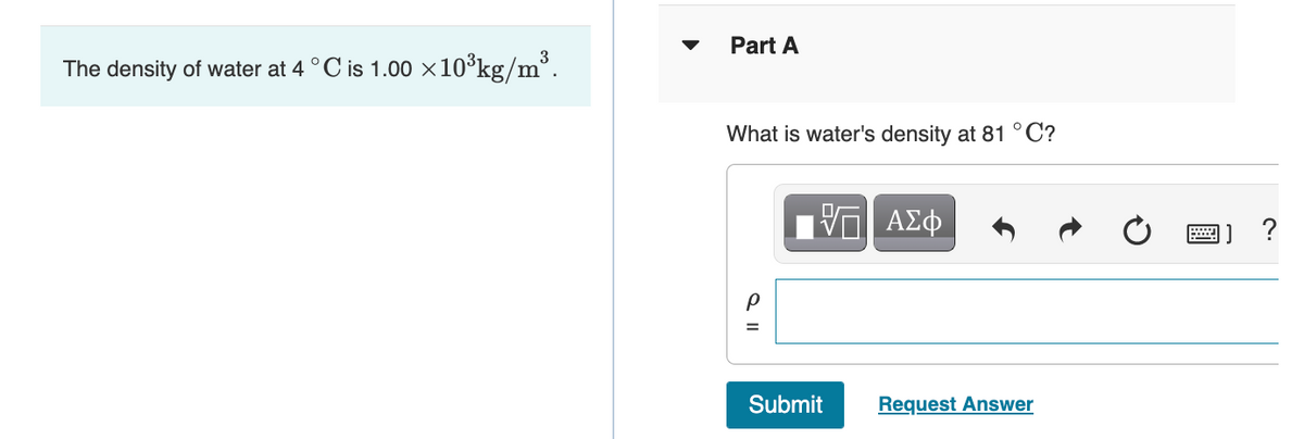Part A
The density of water at 4 °C is 1.00 ×10°kg/m’.
What is water's density at 81 °C?
?
Submit
Request Answer
