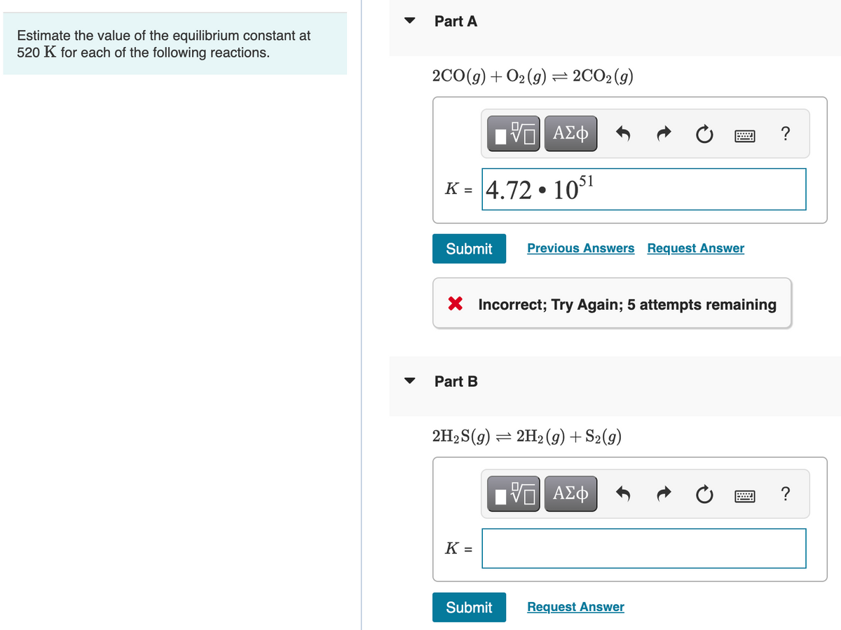 Part A
Estimate the value of the equilibrium constant at
520 K for each of the following reactions.
2C0(g) + O2(9) = 2CO2(g)
Ηνα ΑΣφ
K = 4.72 • 10
Submit
Previous Answers Request Answer
X Incorrect; Try Again; 5 attempts remaining
Part B
2H2 S(g) = 2H2 (g) + S2(g)
ΑΣφ
?
K =
Submit
Request Answer
