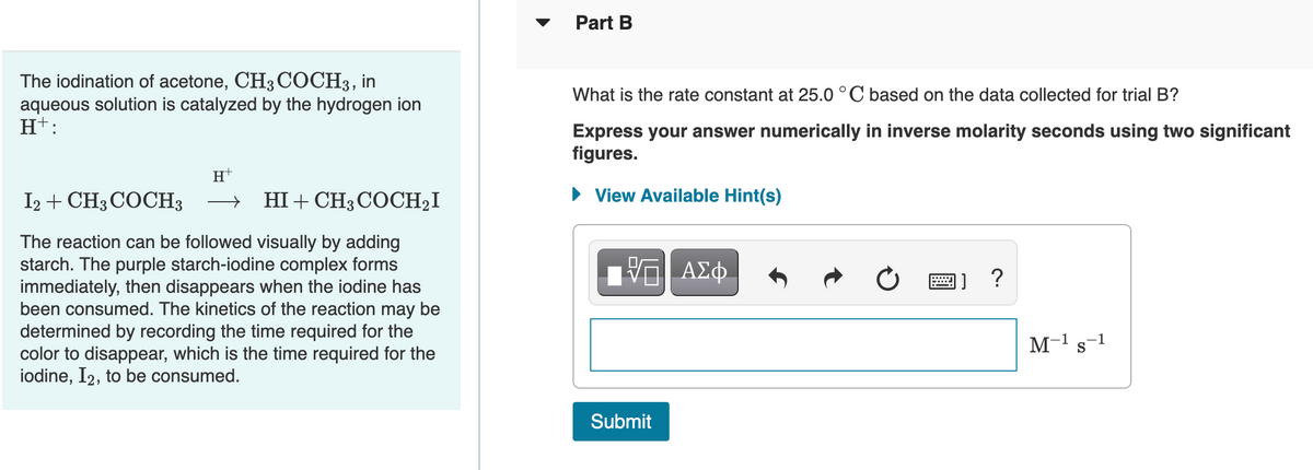 Part B
The iodination of acetone, CH3 COCH3,
aqueous solution is catalyzed by the hydrogen ion
H+:
in
What is the rate constant at 25.0 °C based on the data collected for trial B?
Express your answer numerically in inverse molarity seconds using two significant
figures.
H
I2 + CH3 COCH3
HI + CH3 COCH2I
• View Available Hint(s)
The reaction can be followed visually by adding
starch. The purple starch-iodine complex forms
immediately, then disappears when the iodine has
been consumed. The kinetics of the reaction may be
determined by recording the time required for the
color to disappear, which is the time required for the
iodine, I2, to be consumed.
ΑΣφ
國]?
M-1 s-1
Submit
