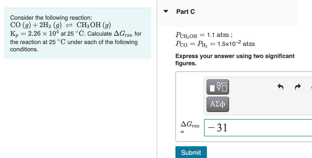 Part C
Consider the following reaction:
СО (9) + 2H2 (9) — СH3ОН (9)
K, = 2.26 x 104 at 25 °C. Calculate AGrxn for
the reaction at 25 °C under each of the following
РСH,ОН 3 1.1 аtm;
Pco = PH, = 1.5x10-2 atm
conditions.
Express your answer using two significant
figures.
ΑΣφ
AGrxn - 31
Submit
