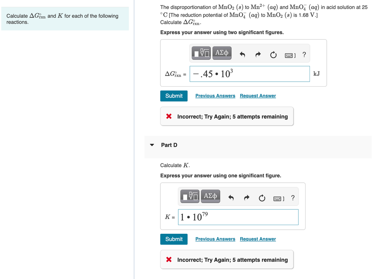 The disproportionation of MnO2 (s) to Mn2+ (aq) and MnO, (aq) in acid solution at 25
°C [The reduction potential of MnO, (ag) to MnO2 (s) is 1.68 V.]
Calculate AGTX .
Calculate AGxn and K for each of the following
reactions.
Express your answer using two significant figures.
1] ?
AGixn
– 45 • 10³
kJ
Submit
Previous Answers Request Answer
X Incorrect; Try Again; 5 attempts remaining
Part D
Calculate K.
Express your answer using one significant figure.
Π ΑΣφ
?
K = 1• 109
%3D
Submit
Previous Answers Request Answer
X Incorrect; Try Again; 5 attempts remaining
